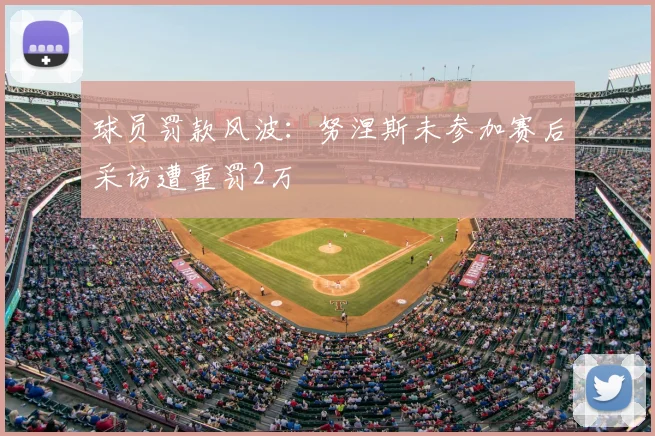 球员罚款风波:努涅斯未参加赛后采访遭重罚2万