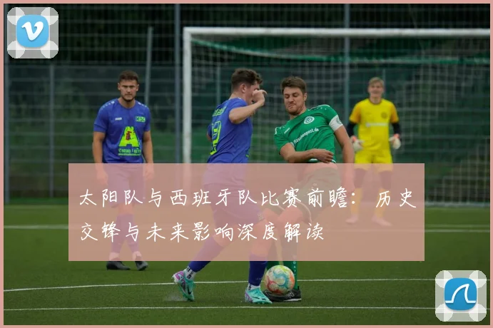 太阳队与西班牙队比赛前瞻:历史交锋与未来影响深度解读