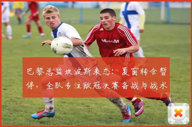 巴黎总监坎波斯表态:夏窗转会暂停,全队专注欧冠决赛备战与战术演练