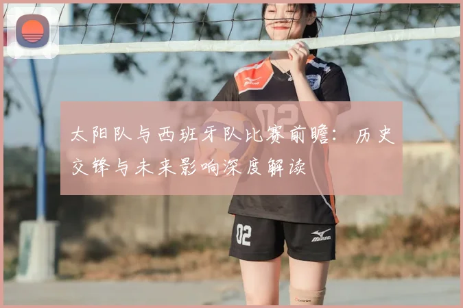 太阳队与西班牙队比赛前瞻：历史交锋与未来影响深度解读