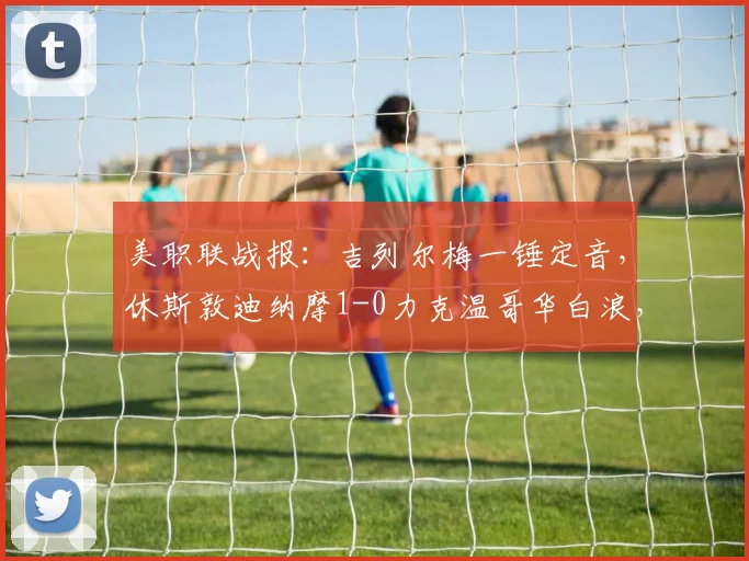 美职联战报:吉列尔梅一锤定音,休斯敦迪纳摩1-0力克温哥华白浪,附全场分析