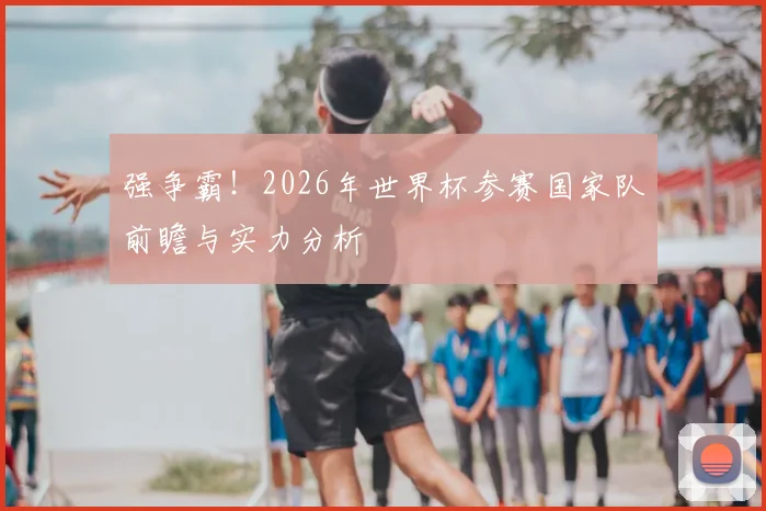 强争霸!2026年世界杯参赛国家队前瞻与实力分析