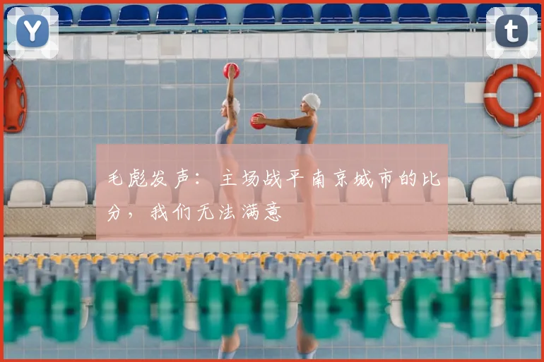 毛彪发声：主场战平南京城市的比分，我们无法满意