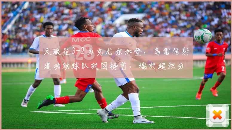 天狼星3-2力克尤尔加登,乌雷传射建功助球队巩固榜首,瑞典超积分榜最新形势分析