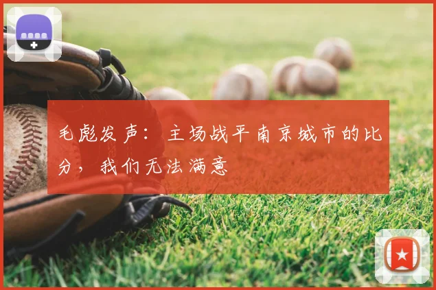 毛彪发声：主场战平南京城市的比分，我们无法满意