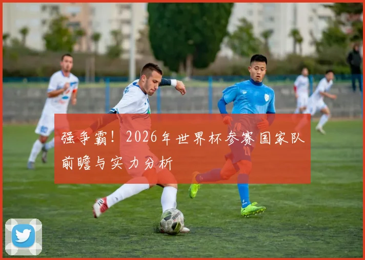 强争霸！2026年世界杯参赛国家队前瞻与实力分析