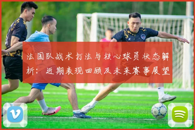 法国队战术打法与核心球员状态解析：近期表现回顾及未来赛事展望