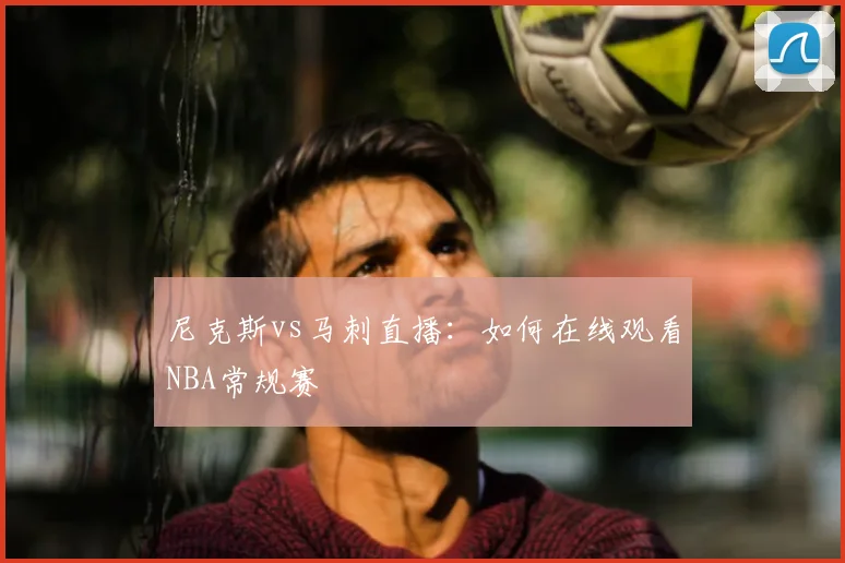 尼克斯vs马刺直播:如何在线观看NBA常规赛