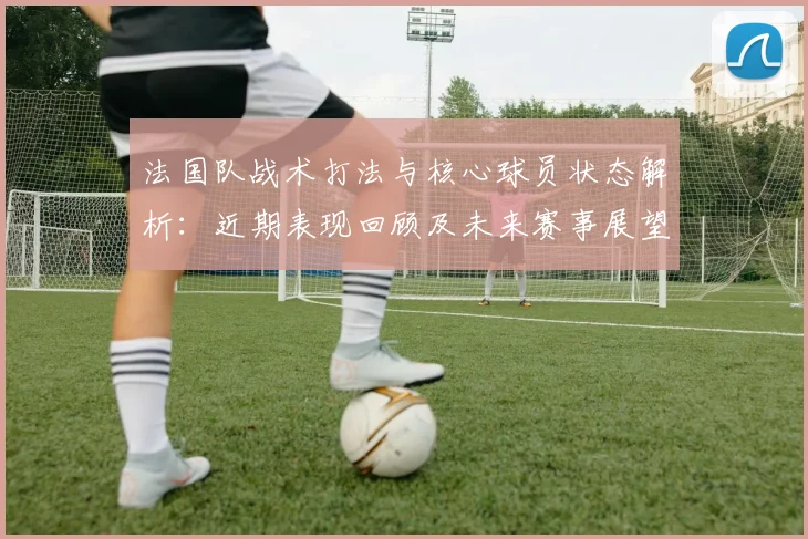 法国队战术打法与核心球员状态解析:近期表现回顾及未来赛事展望