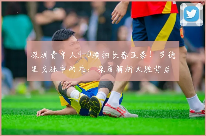 深圳青年人4-0横扫长春亚泰!罗德里戈独中两元,深度解析大胜背后的战术与长春队的问题